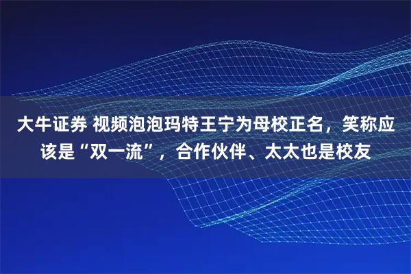大牛证券 视频泡泡玛特王宁为母校正名，笑称应该是“双一流”，合作伙伴、太太也是校友