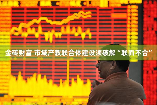 金砖财富 市域产教联合体建设须破解“联而不合”