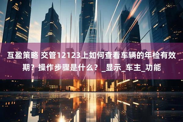 互盈策略 交管12123上如何查看车辆的年检有效期？操作步骤是什么？_显示_车主_功能