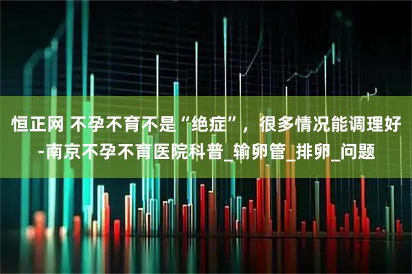 恒正网 不孕不育不是“绝症”，很多情况能调理好-南京不孕不育医院科普_输卵管_排卵_问题