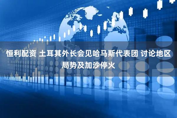 恒利配资 土耳其外长会见哈马斯代表团 讨论地区局势及加沙停火