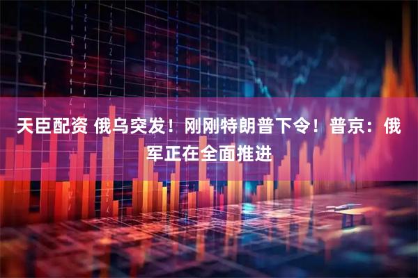 天臣配资 俄乌突发！刚刚特朗普下令！普京：俄军正在全面推进