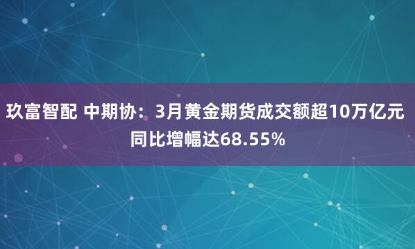 玖富智配 中期协：3月黄金期货成交额超10万亿元 同比增幅达68.55%