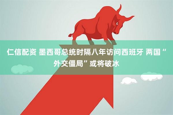 仁信配资 墨西哥总统时隔八年访问西班牙 两国“外交僵局”或将破冰