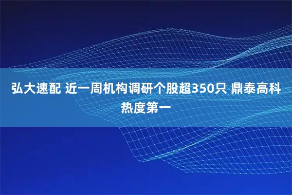 弘大速配 近一周机构调研个股超350只 鼎泰高科热度第一