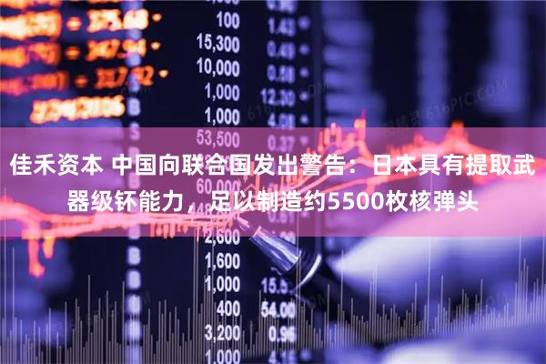 佳禾资本 中国向联合国发出警告：日本具有提取武器级钚能力，足以制造约5500枚核弹头