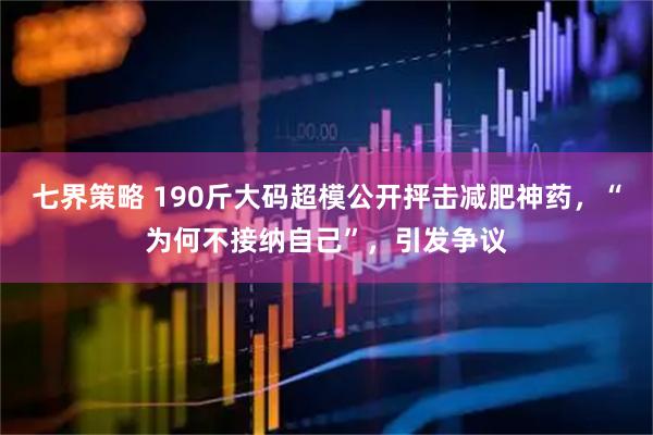 七界策略 190斤大码超模公开抨击减肥神药，“为何不接纳自己”，引发争议