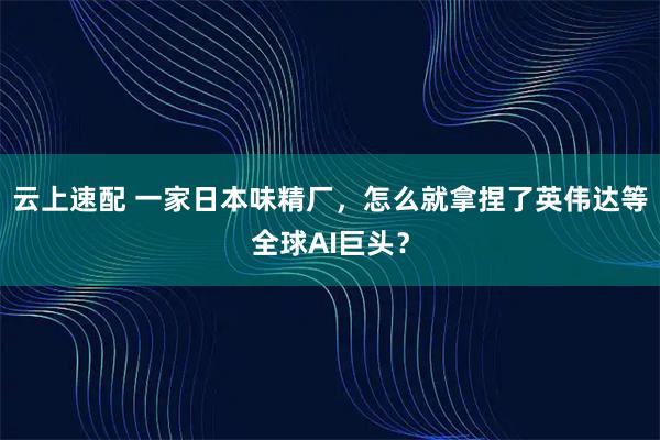 云上速配 一家日本味精厂，怎么就拿捏了英伟达等全球AI巨头？
