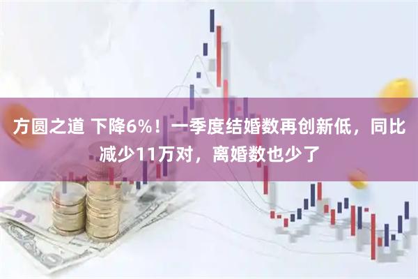 方圆之道 下降6%！一季度结婚数再创新低，同比减少11万对，离婚数也少了