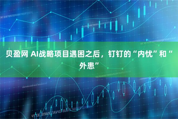 贝盈网 AI战略项目遇困之后，钉钉的“内忧”和“外患”