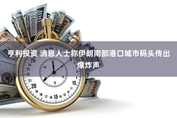 亨利投资 消息人士称伊朗南部港口城市码头传出爆炸声