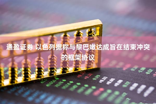通盈证券 以色列据称与黎巴嫩达成旨在结束冲突的框架协议
