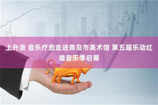 上升浪 音乐疗愈走进青岛市美术馆 第五届乐动红墙音乐季启幕