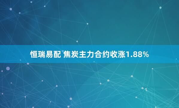 恒瑞易配 焦炭主力合约收涨1.88%